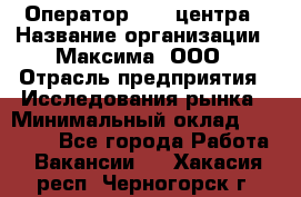 Оператор Call-центра › Название организации ­ Максима, ООО › Отрасль предприятия ­ Исследования рынка › Минимальный оклад ­ 14 000 - Все города Работа » Вакансии   . Хакасия респ.,Черногорск г.